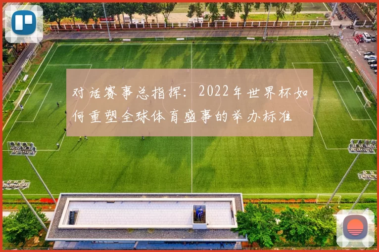 对话赛事总指挥:2022年世界杯如何重塑全球体育盛事的举办标准