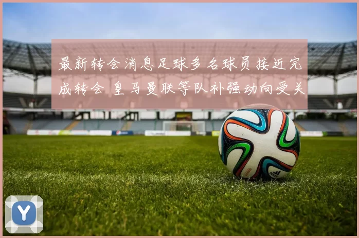最新转会消息足球多名球员接近完成转会 皇马曼联等队补强动向受关注