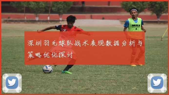 深圳羽毛球队战术表现数据分析与策略优化探讨
