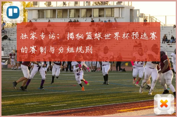 独家专访：揭秘篮球世界杯预选赛的赛制与分组规则