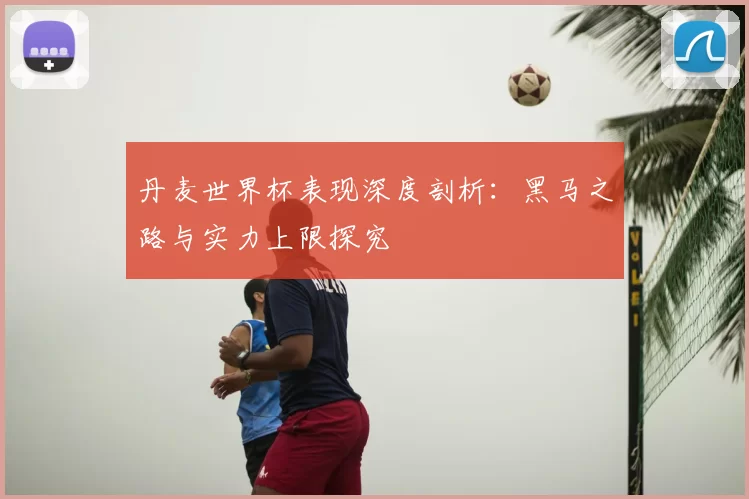 丹麦世界杯表现深度剖析：黑马之路与实力上限探究