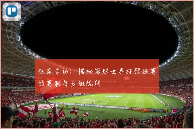 独家专访:揭秘篮球世界杯预选赛的赛制与分组规则