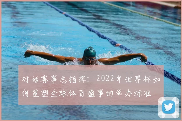 对话赛事总指挥：2022年世界杯如何重塑全球体育盛事的举办标准