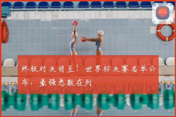 终极对决将至！世界杯决赛名单公布，豪强悉数在列