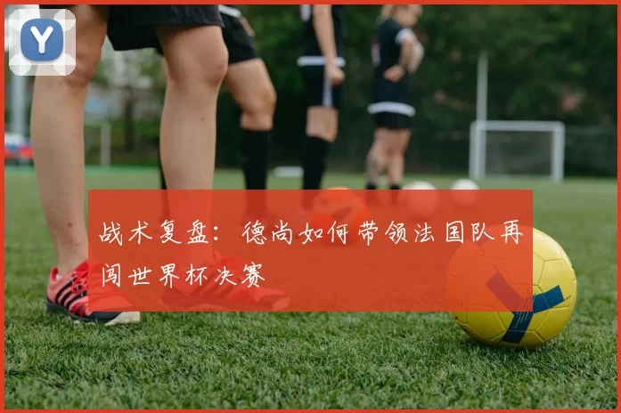 战术复盘：德尚如何带领法国队再闯世界杯决赛