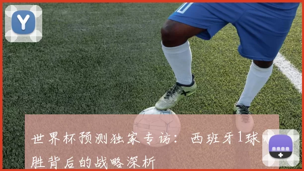 世界杯预测独家专访:西班牙1球小胜背后的战略深析