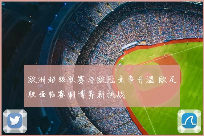 欧洲超级联赛与欧冠竞争升温 欧足联面临赛制博弈新挑战