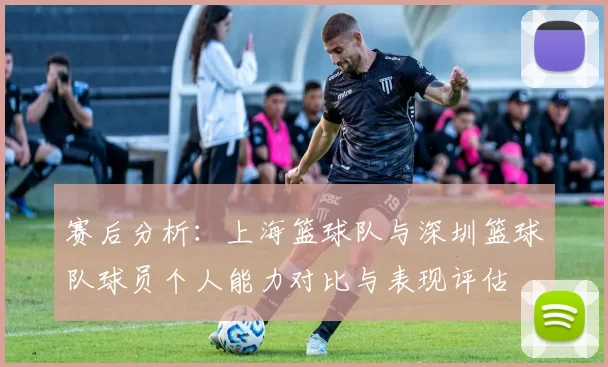 赛后分析:上海篮球队与深圳篮球队球员个人能力对比与表现评估