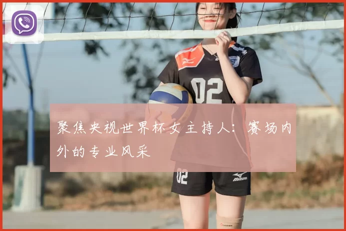 聚焦央视世界杯女主持人:赛场内外的专业风采
