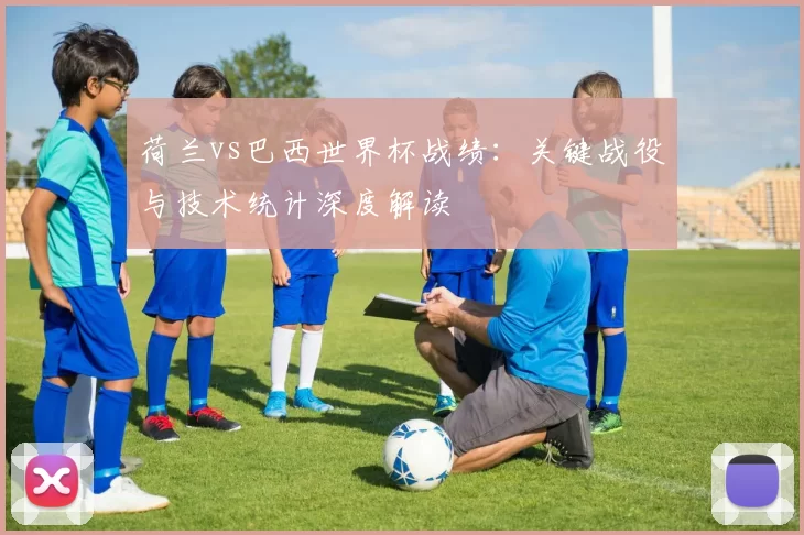 荷兰vs巴西世界杯战绩：关键战役与技术统计深度解读