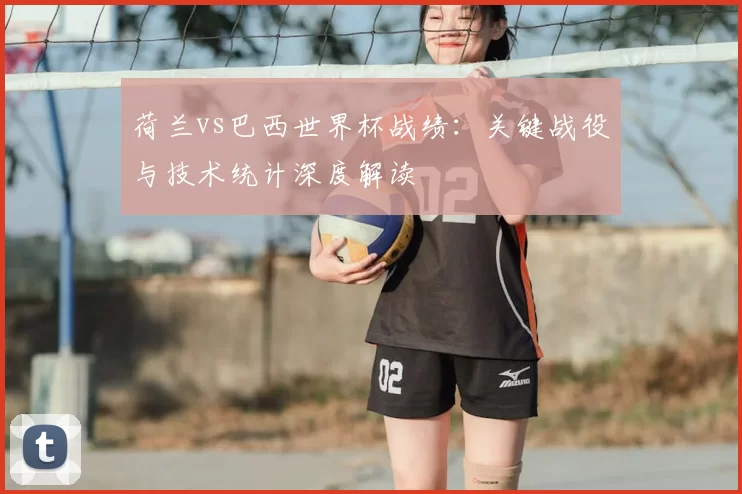 荷兰vs巴西世界杯战绩:关键战役与技术统计深度解读