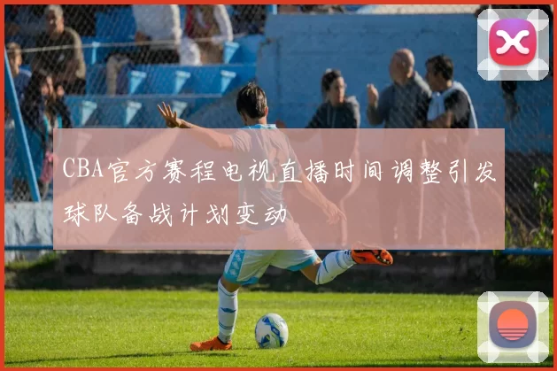 CBA官方赛程电视直播时间调整引发球队备战计划变动