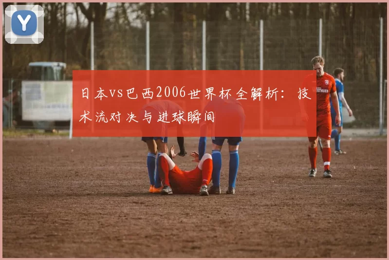 日本vs巴西2006世界杯全解析：技术流对决与进球瞬间