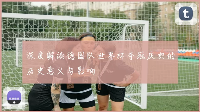 深度解读德国队世界杯夺冠庆典的历史意义与影响