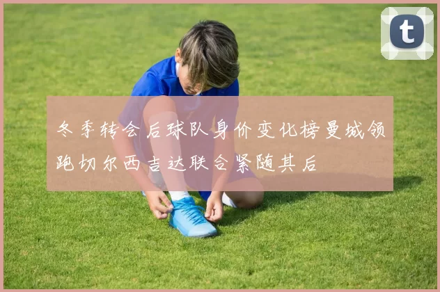 冬季转会后球队身价变化榜曼城领跑切尔西吉达联合紧随其后