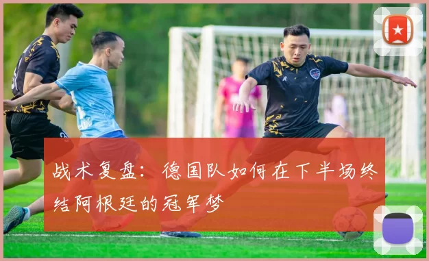战术复盘：德国队如何在下半场终结阿根廷的冠军梦