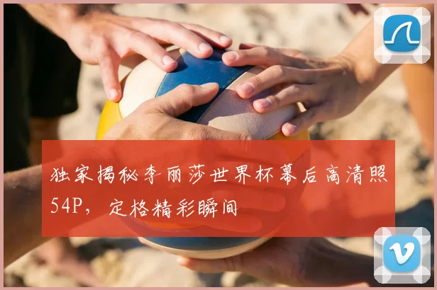 独家揭秘李丽莎世界杯幕后高清照54P，定格精彩瞬间