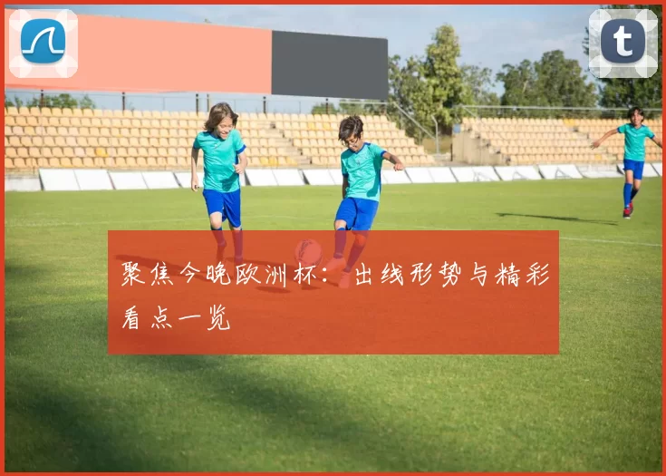 聚焦今晚欧洲杯：出线形势与精彩看点一览