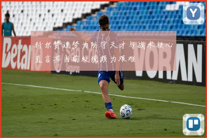 科尔赞追梦为防守天才与战术核心直言其当前处境颇为艰难