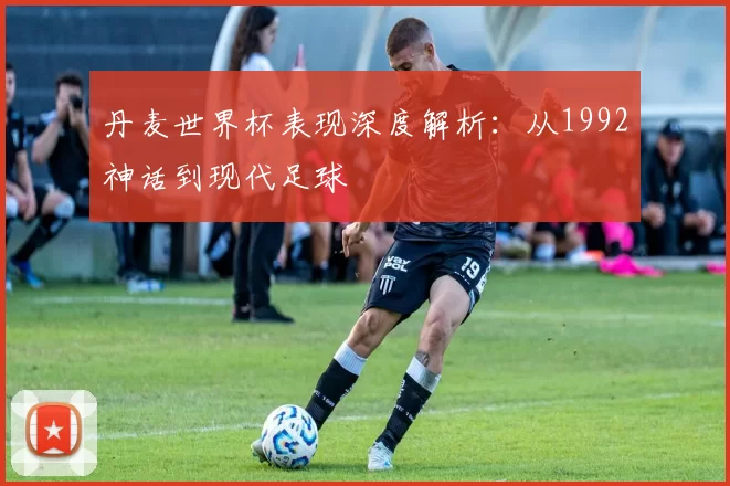 丹麦世界杯表现深度解析：从1992神话到现代足球