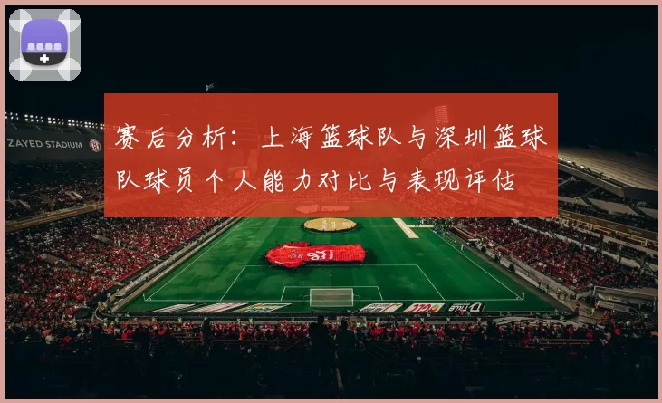 赛后分析:上海篮球队与深圳篮球队球员个人能力对比与表现评估
