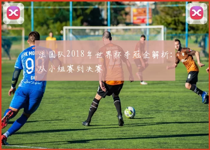 法国队2018年世界杯夺冠全解析:从小组赛到决赛