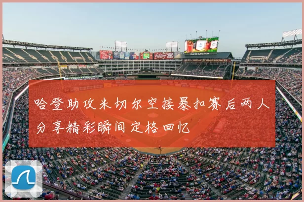 哈登助攻米切尔空接暴扣赛后两人分享精彩瞬间定格回忆
