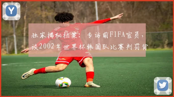 独家揭秘档案：专访前FIFA官员，谈2002年世界杯韩国队比赛判罚背后的故事