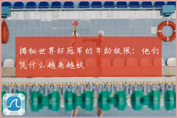 揭秘世界杯冠军的年龄极限：他们凭什么越老越妖