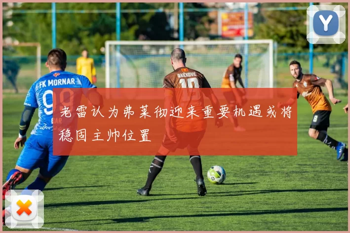 老雷认为弗莱彻迎来重要机遇或将稳固主帅位置
