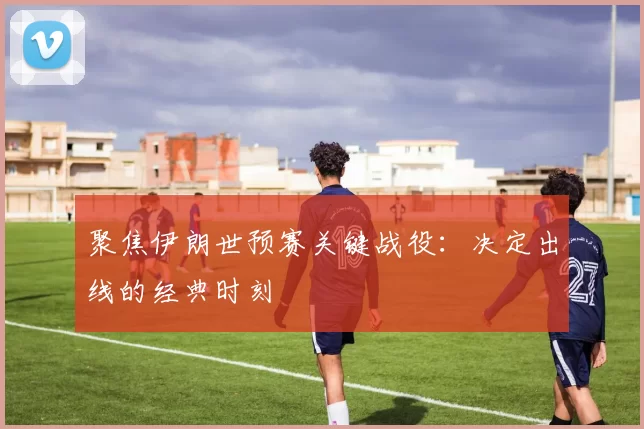 聚焦伊朗世预赛关键战役：决定出线的经典时刻