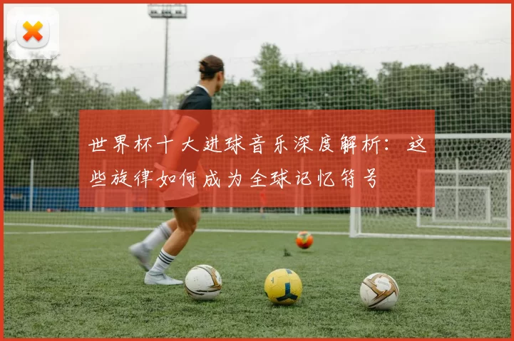 世界杯十大进球音乐深度解析：这些旋律如何成为全球记忆符号