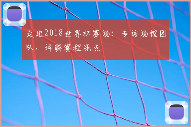 走进2018世界杯赛场:专访场馆团队,详解赛程亮点