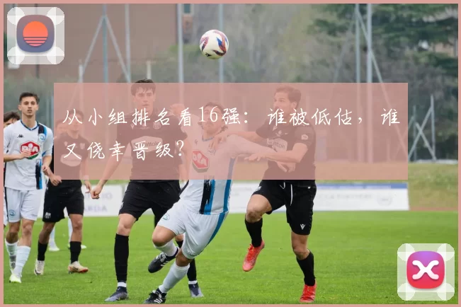 从小组排名看16强:谁被低估,谁又侥幸晋级?