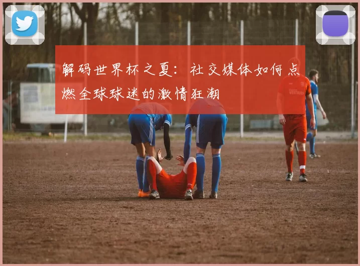 解码世界杯之夏:社交媒体如何点燃全球球迷的激情狂潮