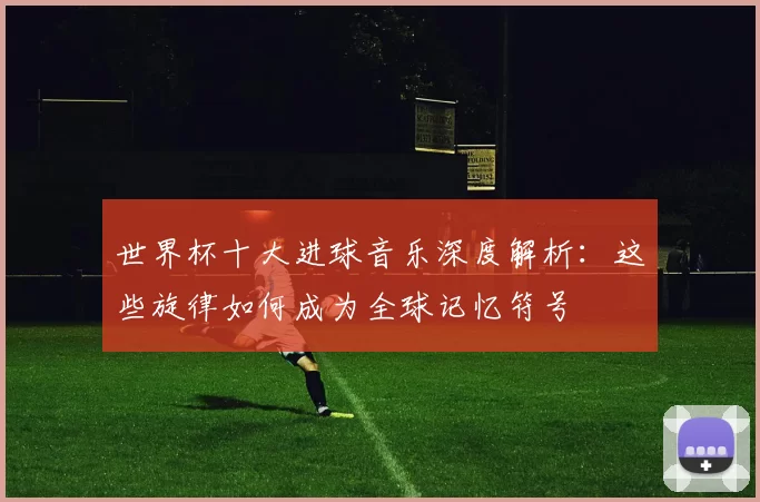 世界杯十大进球音乐深度解析:这些旋律如何成为全球记忆符号