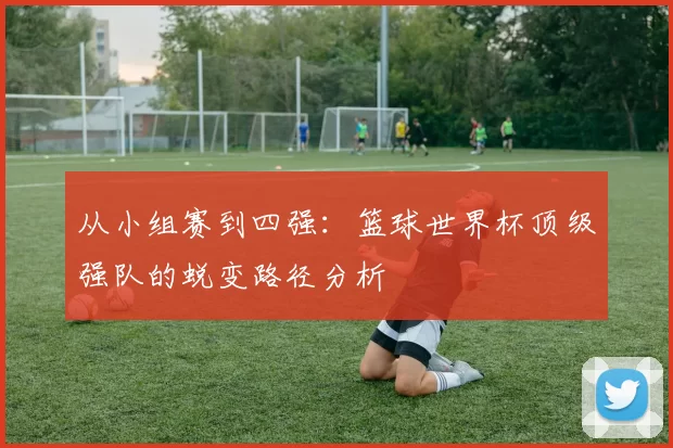 从小组赛到四强:篮球世界杯顶级强队的蜕变路径分析