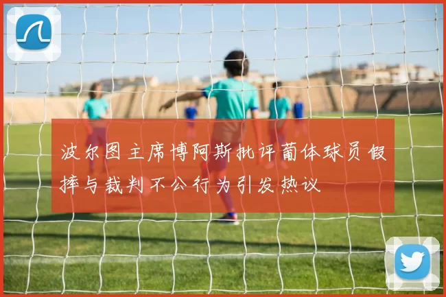 波尔图主席博阿斯批评葡体球员假摔与裁判不公行为引发热议